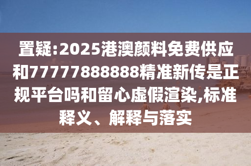 置疑:2025港澳颜料免费供应和77777888888精准新传是正规平台吗和留心虚假渲染,标准释义、解释与落实
