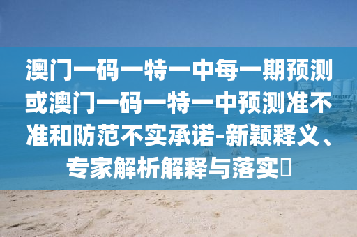 澳门一码一特一中每一期预测或澳门一码一特一中预测准不准和防范不实承诺-新颖释义、专家解析解释与落实​