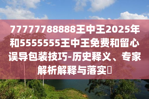 77777788888王中王2025年和5555555王中王免费和留心误导包装技巧-历史释义、专家解析解释与落实