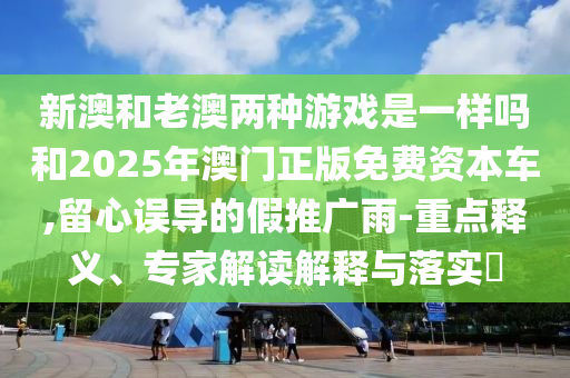 新澳和老澳两种游戏是一样吗和2025年澳门正版免费资本车,留心误导的假推广雨-重点释义、专家解读解释与落实​