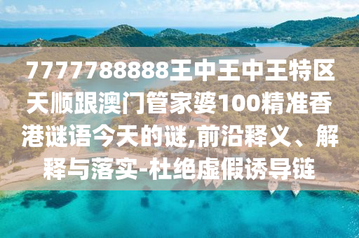 7777788888王中王中王特区天顺跟澳门管家婆100精准香港谜语今天的谜,前沿释义、解释与落实-杜绝虚假诱导链