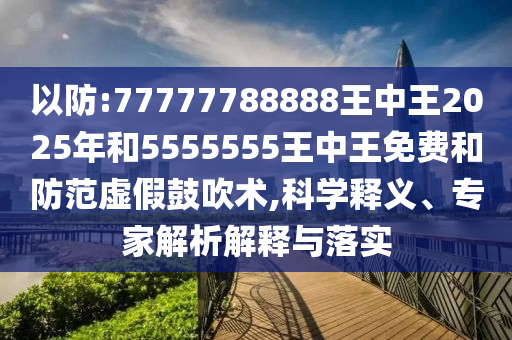 以防:77777788888王中王2025年和5555555王中王免费和防范虚假鼓吹术,科学释义、专家解析解释与落实