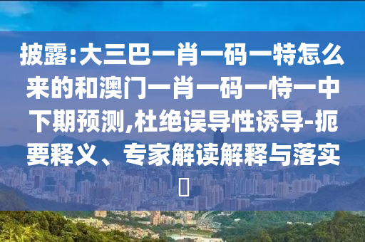 披露:大三巴一肖一码一特怎么来的和澳门一肖一码一恃一中下期预测,杜绝误导性诱导-扼要释义、专家解读解释与落实​