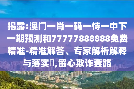 揭露:澳门一肖一码一恃一中下一期预测和77777888888免费精准-精准解答、专家解析解释与落实,留心欺诈套路