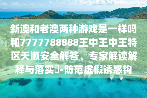 新澳和老澳两种游戏是一样吗和7777788888王中王中王特区天顺安全解答、专家解读解释与落实-防范虚假诱惑钩