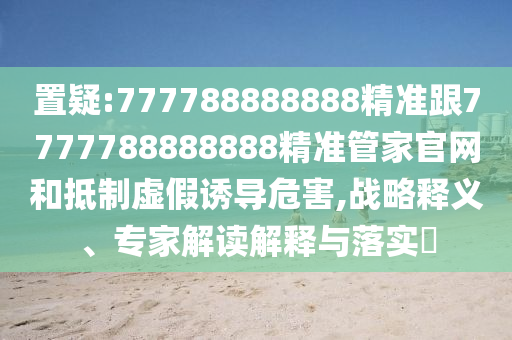 置疑:777788888888精准跟7777788888888精准管家官网和抵制虚假诱导危害,战略释义、专家解读解释与落实