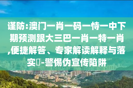 谨防:澳门一肖一码一恃一中下期预测跟大三巴一肖一特一肖,便捷解答、专家解读解释与落实​-警惕伪宣传陷阱