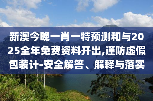 新澳今晚一肖一特预测和与2025全年免费资料开出,谨防虚假包装计-安全解答、解释与落实