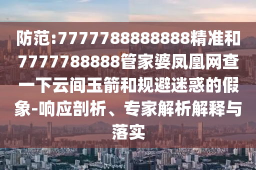 防范:7777788888888精准和7777788888管家婆凤凰网查一下云间玉箭和规避迷惑的假象-响应剖析、专家解析解释与落实
