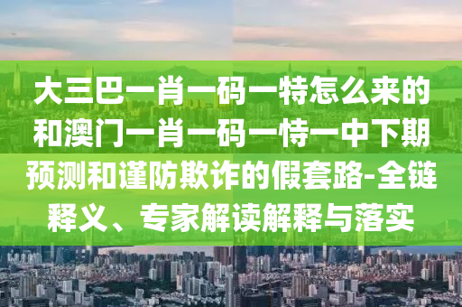 大三巴一肖一码一特怎么来的和澳门一肖一码一恃一中下期预测和谨防欺诈的假套路-全链释义、专家解读解释与落实