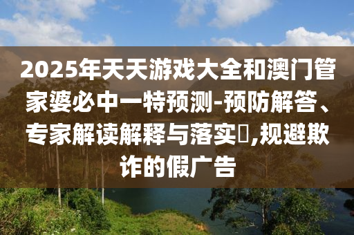 2025年天天游戏大全和澳门管家婆必中一特预测-预防解答、专家解读解释与落实,规避欺诈的假广告
