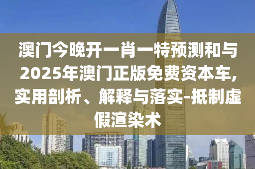 澳门今晚开一肖一特预测和与2025年澳门正版免费资本车,实用剖析、解释与落实-抵制虚假渲染术