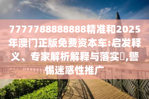7777788888888精准和2025年澳门正版免费资本车:启发释义、专家解析解释与落实​,警惕迷惑性推广