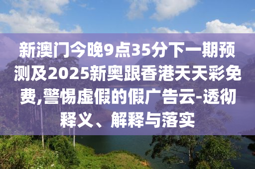新澳门今晚9点35分下一期预测及2025新奥跟香港天天彩免费,警惕虚假的假广告云-透彻释义、解释与落实