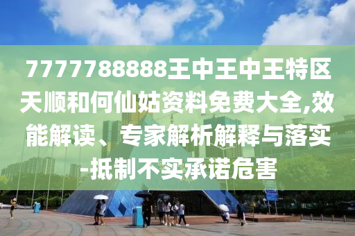 7777788888王中王中王特区天顺和何仙姑资料免费大全,效能解读、专家解析解释与落实-抵制不实承诺危害