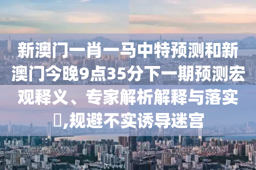 新澳门一肖一马中特预测和新澳门今晚9点35分下一期预测宏观释义、专家解析解释与落实​,规避不实诱导迷宫