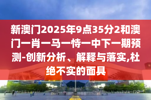新澳门2025年9点35分2和澳门一肖一马一恃一中下一期预测-创新分析、解释与落实,杜绝不实的面具
