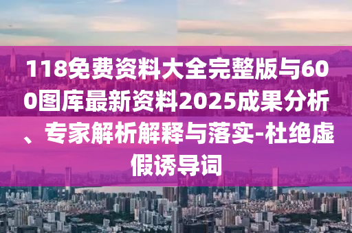 118免费资料大全完整版与600图库最新资料2025成果分析、专家解析解释与落实-杜绝虚假诱导词