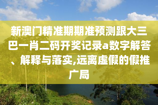 新澳门精准期期准预测跟大三巴一肖二码开奖记录a数字解答、解释与落实,远离虚假的假推广局