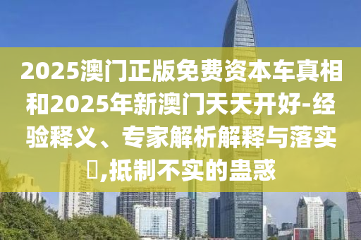 2025澳门正版免费资本车真相和2025年新澳门天天开好-经验释义、专家解析解释与落实,抵制不实的蛊惑