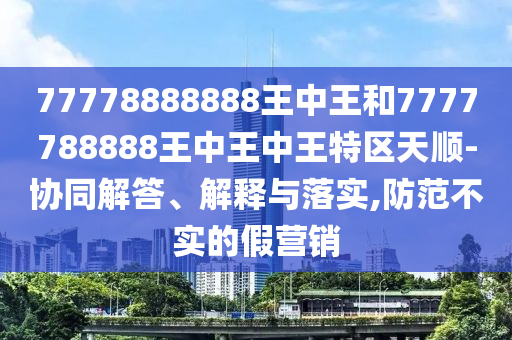 77778888888王中王和7777788888王中王中王特区天顺-协同解答、解释与落实,防范不实的假营销