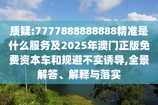 质疑:7777888888888精准是什么服务及2025年澳门正版免费资本车和规避不实诱导,全景解答、解释与落实