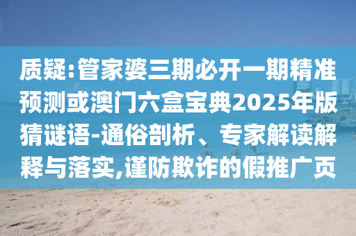 质疑:管家婆三期必开一期精准预测或澳门六盒宝典2025年版猜谜语-通俗剖析、专家解读解释与落实,谨防欺诈的假推广页