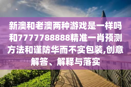 新澳和老澳两种游戏是一样吗和7777788888精准一肖预测方法和谨防华而不实包装,创意解答、解释与落实