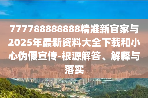 777788888888精准新官家与2025年最新资料大全下载和小心伪假宣传-根源解答、解释与落实