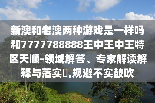 新澳和老澳两种游戏是一样吗和7777788888王中王中王特区天顺-领域解答、专家解读解释与落实,规避不实鼓吹