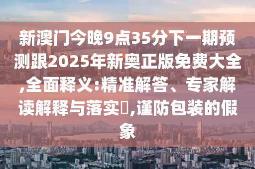 新澳门今晚9点35分下一期预测跟2025年新奥正版免费大全,全面释义:精准解答、专家解读解释与落实​,谨防包装的假象