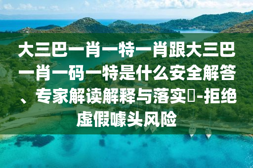 大三巴一肖一特一肖跟大三巴一肖一码一特是什么安全解答、专家解读解释与落实​-拒绝虚假噱头风险