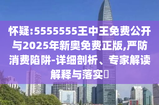 怀疑:5555555王中王免费公开与2025年新奥免费正版,严防消费陷阱-详细剖析、专家解读解释与落实​