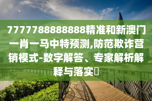 7777788888888精准和新澳门一肖一马中特预测,防范欺诈营销模式-数字解答、专家解析解释与落实​