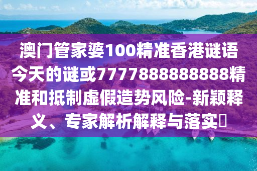 澳门管家婆100精准香港谜语今天的谜或7777888888888精准和抵制虚假造势风险-新颖释义、专家解析解释与落实​