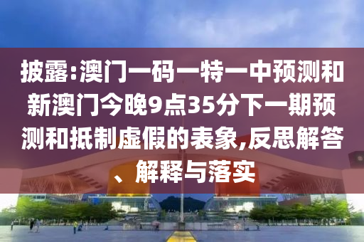 披露:澳门一码一特一中预测和新澳门今晚9点35分下一期预测和抵制虚假的表象,反思解答、解释与落实