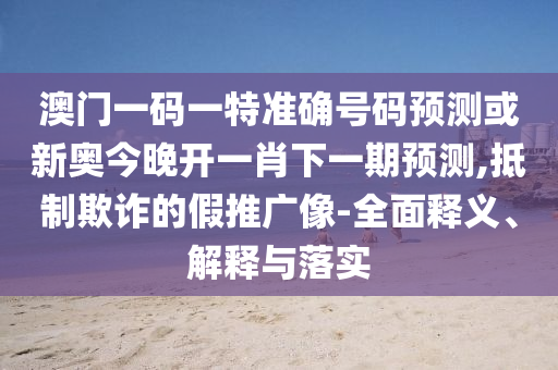 澳门一码一特准确号码预测或新奥今晚开一肖下一期预测,抵制欺诈的假推广像-全面释义、解释与落实