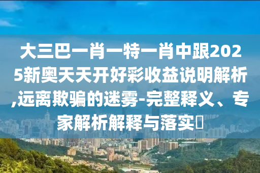 大三巴一肖一特一肖中跟2025新奥天天开好彩收益说明解析,远离欺骗的迷雾-完整释义、专家解析解释与落实
