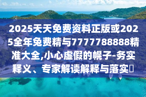 2025天天免费资料正版或2025全年兔费精与7777788888精准大全,小心虚假的幌子-务实释义、专家解读解释与落实