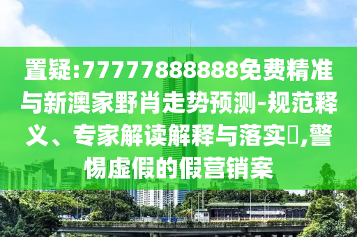 置疑:77777888888免费精准与新澳家野肖走势预测-规范释义、专家解读解释与落实,警惕虚假的假营销案