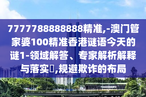 7777788888888精准,-澳门管家婆100精准香港谜语今天的谜1-领域解答、专家解析解释与落实,规避欺诈的布局
