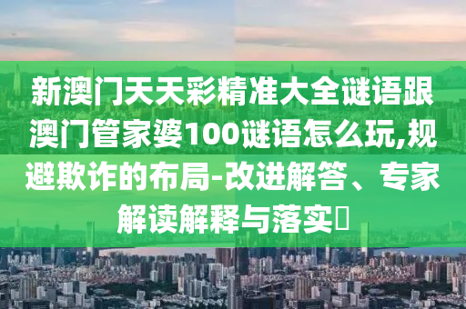 新澳门天天彩精准大全谜语跟澳门管家婆100谜语怎么玩,规避欺诈的布局-改进解答、专家解读解释与落实