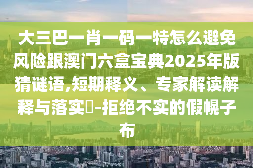 大三巴一肖一码一特怎么避免风险跟澳门六盒宝典2025年版猜谜语,短期释义、专家解读解释与落实​-拒绝不实的假幌子布