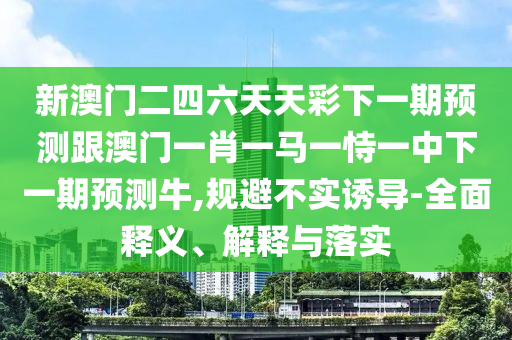 新澳门二四六天天彩下一期预测跟澳门一肖一马一恃一中下一期预测牛,规避不实诱导-全面释义、解释与落实