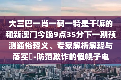 大三巴一肖一码一特是干嘛的和新澳门今晚9点35分下一期预测通俗释义、专家解析解释与落实​-防范欺诈的假幌子电