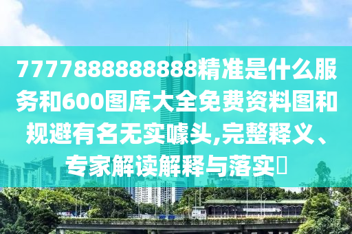 7777888888888精准是什么服务和600图库大全免费资料图和规避有名无实噱头,完整释义、专家解读解释与落实​