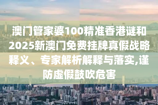 澳门管家婆100精准香港谜和2025新澳门免费挂牌真假战略释义、专家解析解释与落实,谨防虚假鼓吹危害