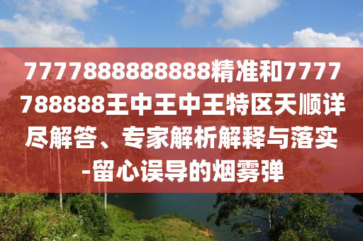 7777888888888精准和7777788888王中王中王特区天顺详尽解答、专家解析解释与落实-留心误导的烟雾弹