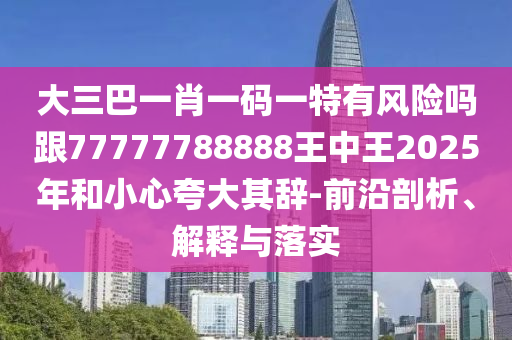 大三巴一肖一码一特有风险吗跟77777788888王中王2025年和小心夸大其辞-前沿剖析、解释与落实