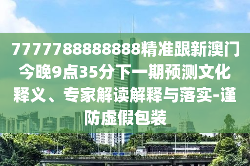 7777788888888精准跟新澳门今晚9点35分下一期预测文化释义、专家解读解释与落实-谨防虚假包装